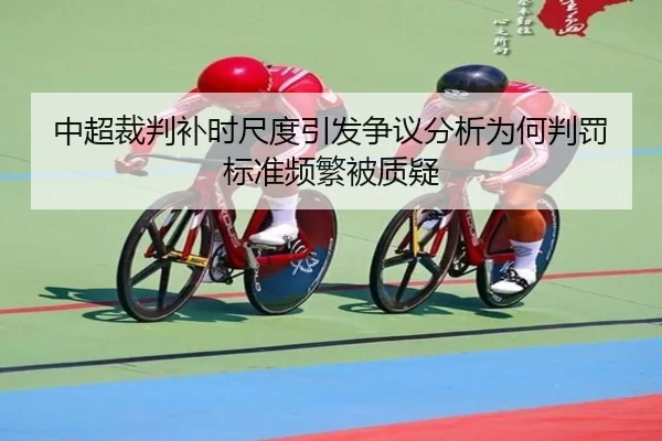 中超裁判补时尺度引发争议分析为何判罚标准频繁被质疑